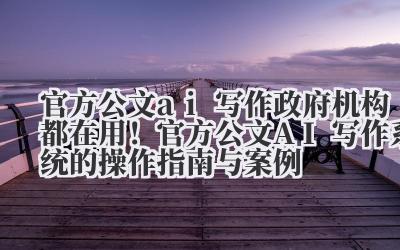 官方公文 ai 写作 政府机构都在用！官方公文 AI 写作系统的操作指南与案例