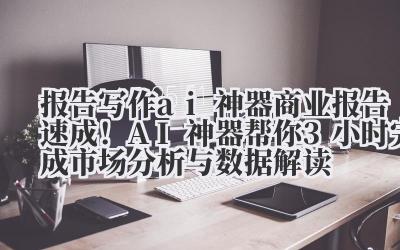 报告写作 ai 神器 商业报告速成！AI 神器帮你 3 小时完成市场分析与数据解读
