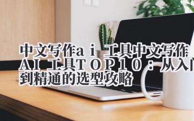 中文写作 ai 工具 2024 中文写作 AI 工具 TOP10：从入门到精通的选型攻略