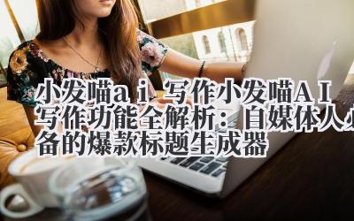 小发喵 ai 写作 小发喵 AI 写作功能全解析:自媒体人必备的爆款标题生成器