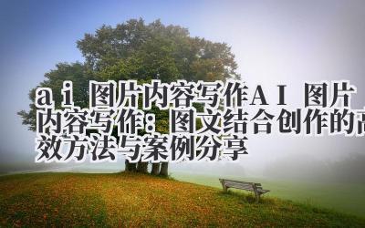 ai 图片内容写作 AI 图片内容写作：图文结合创作的高效方法与案例分享
