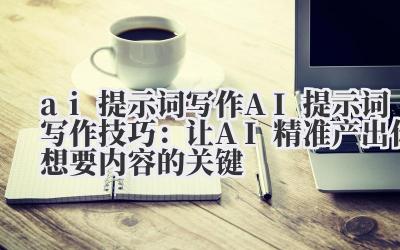 ai 提示词写作 AI 提示词写作技巧：让 AI 精准产出你想要内容的关键