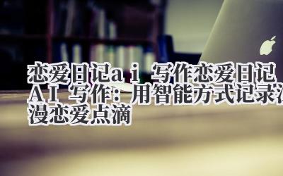 恋爱日记 ai 写作 恋爱日记 AI 写作：用智能方式记录浪漫恋爱点滴