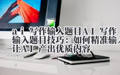 AI 写作输入题目:如何精准输入让 AI 产出优质内容