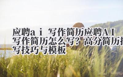 应聘 ai 写作简历 应聘 AI 写作简历怎么写？高分简历撰写技巧与模板