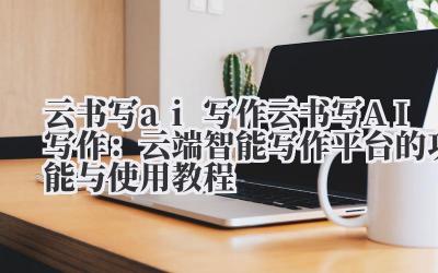 云书写 AI 写作:云端智能写作平台的功能与使用教程