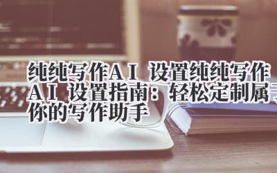 纯纯写作 AI 设置 纯纯写作 AI 设置指南：轻松定制属于你的写作助手