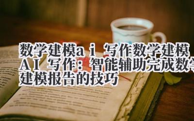 数学建模 AI 写作:智能辅助完成数学建模报告的技巧
