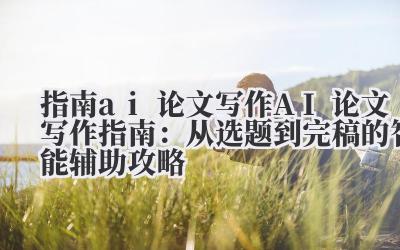 指南 ai 论文写作 AI 论文写作指南：从选题到完稿的智能辅助攻略
