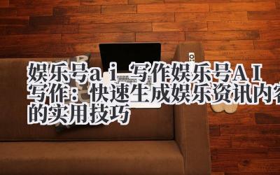 娱乐号 AI 写作:快速生成娱乐资讯内容的实用技巧