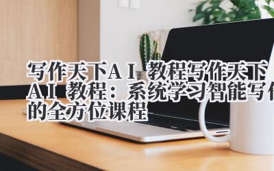 写作天下 AI 教程 写作天下 AI 教程：系统学习智能写作的全方位课程