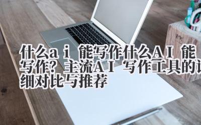 什么 ai 能写作 什么 AI 能写作？主流 AI 写作工具的详细对比与推荐