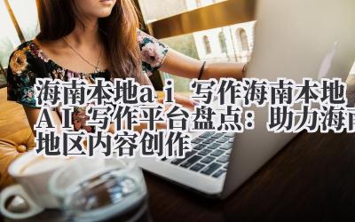 海南本地 ai 写作 海南本地 AI 写作平台盘点：助力海南地区内容创作