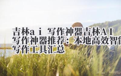 吉林 AI 写作神器推荐:本地高效智能写作工具汇总