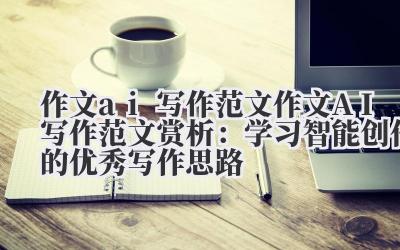 作文 ai 写作范文 作文 AI 写作范文赏析：学习智能创作的优秀写作思路