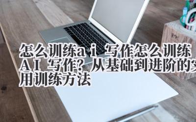 怎么训练 ai 写作 怎么训练 AI 写作？从基础到进阶的实用训练方法