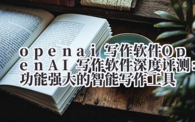 open ai 写作软件 OpenAI 写作软件深度评测：功能强大的智能写作工具