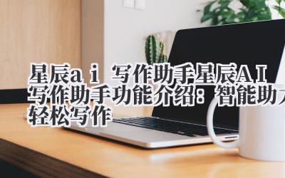 星辰 ai 写作助手 星辰 AI 写作助手功能介绍：智能助力轻松写作