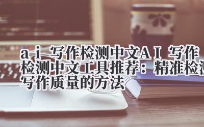 ai 写作检测中文 AI 写作检测中文工具推荐：精准检测写作质量的方法