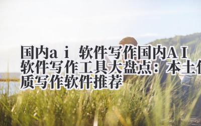 国内 ai 软件写作 国内 AI 软件写作工具大盘点：本土优质写作软件推荐