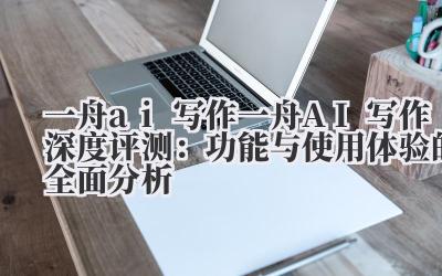 一舟 ai 写作 一舟 AI 写作深度评测：功能与使用体验的全面分析