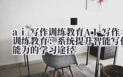 ai 写作训练教育 AI 写作训练教育：系统提升智能写作能力的学习途径
