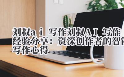刘叔 ai 写作 刘叔 AI 写作经验分享：资深创作者的智能写作心得