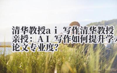 清华教授 ai 写作 清华教授亲授：AI 写作如何提升学术论文专业度？