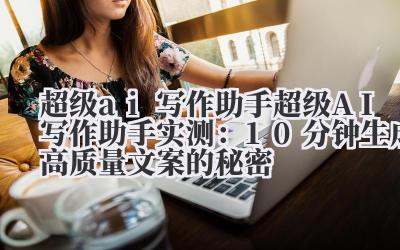 超级 ai 写作助手 超级 AI 写作助手实测：10 分钟生成高质量文案的秘密