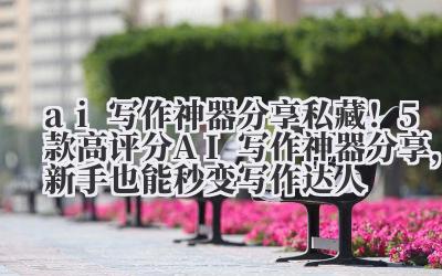 ai 写作神器分享 私藏！5 款高评分 AI 写作神器分享，新手也能秒变写作达人