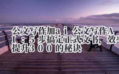 公文写作加 AI:5 步搞定正式文书,效率提升 300% 的秘诀