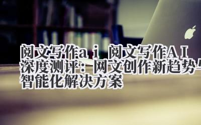 阅文写作 ai 阅文写作 AI 深度测评：网文创作新趋势与智能化解决方案
