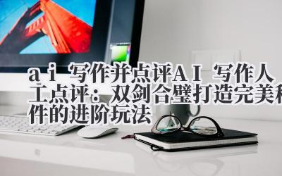 ai 写作并点评 AI 写作 + 人工点评:双剑合璧打造完美稿件的进阶玩法