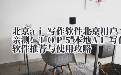 北京 ai 写作软件 北京用户亲测！TOP5 本地 AI 写作软件推荐与使用攻略
