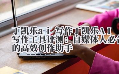 丁凯乐 ai 写作 丁凯乐 AI 写作工具评测：自媒体人必备的高效创作助手