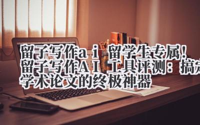 留子写作 ai 留学生专属！留子写作 AI 工具评测：搞定学术论文的终极神器
