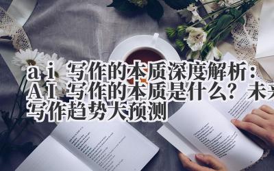 ai 写作的本质 深度解析：AI 写作的本质是什么？未来写作趋势大预测