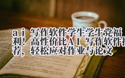 ai 写作软件学生 学生党福利！高性价比 AI 写作软件推荐，轻松应对作业与论文
