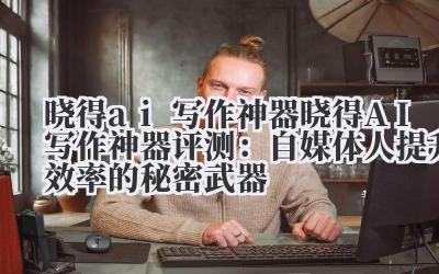 晓得 ai 写作神器 晓得 AI 写作神器评测：自媒体人提升效率的秘密武器