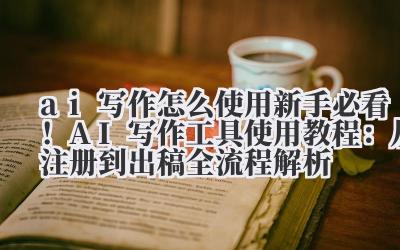ai 写作怎么使用 新手必看！AI 写作工具使用教程：从注册到出稿全流程解析