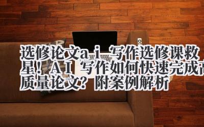 选修论文 ai 写作 选修课救星！AI 写作如何快速完成高质量论文？附案例解析