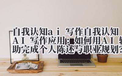 自我认知 ai 写作 自我认知 AI 写作应用：如何用 AI 辅助完成个人陈述与职业规划？