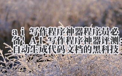 AI 写作程序神器 程序员必备！AI 写作程序神器评测：自动生成代码文档的黑科技