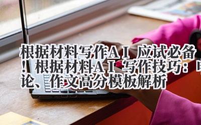 根据材料写作 AI 应试必备！根据材料 AI 写作技巧：申论、作文高分模板解析