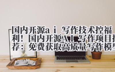 国内开源 ai 写作 技术控福利!国内开源 AI 写作项目推荐:免费获取高质量写作模型