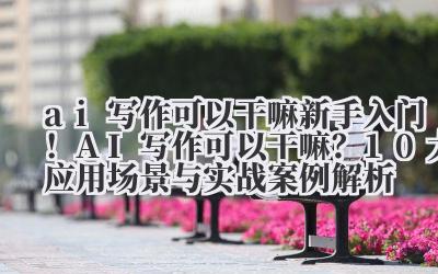 ai 写作可以干嘛 新手入门！AI 写作可以干嘛？10 大应用场景与实战案例解析