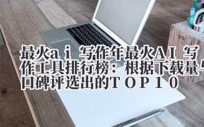 最火 ai 写作 2024 年最火 AI 写作工具排行榜：根据下载量与口碑评选出的 TOP10