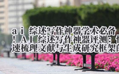 ai 综述写作神器 学术必备！AI 综述写作神器评测：快速梳理文献与生成研究框架的技巧