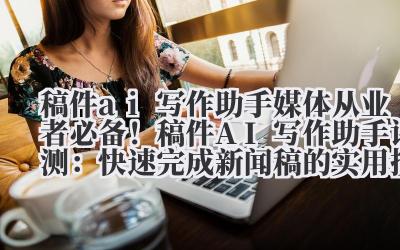 稿件 ai 写作助手 媒体从业者必备！稿件 AI 写作助手评测：快速完成新闻稿的实用技巧