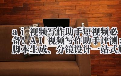 ai 视频写作助手 短视频必备！AI 视频写作助手评测：脚本生成、分镜设计一站式解决方案
